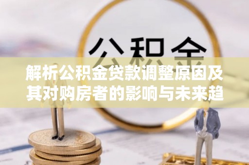 衡山解析公积金贷款调整原因及其对购房者的影响与未来趋势